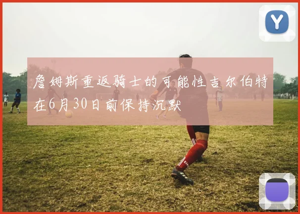詹姆斯重返骑士的可能性吉尔伯特在6月30日前保持沉默