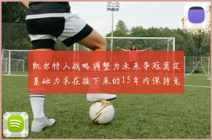 凯尔特人战略调整为未来争冠奠定基础力求在接下来的15年内保持竞争优势