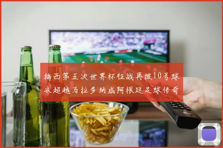 梅西第五次世界杯征战再披10号球衣超越马拉多纳成阿根廷足球传奇