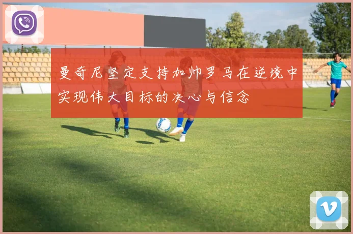 曼奇尼坚定支持加帅罗马在逆境中实现伟大目标的决心与信念