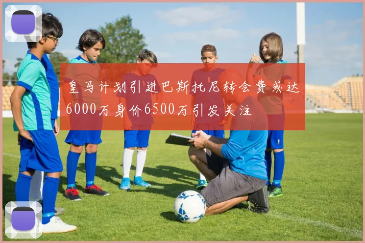 皇马计划引进巴斯托尼转会费或达6000万身价6500万引发关注