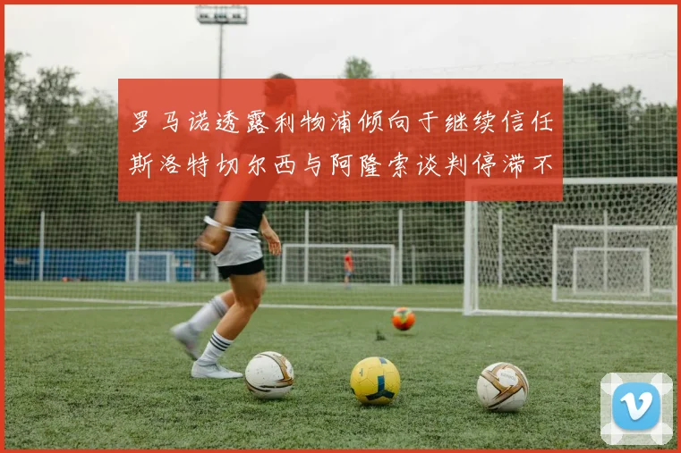 罗马诺透露利物浦倾向于继续信任斯洛特切尔西与阿隆索谈判停滞不前