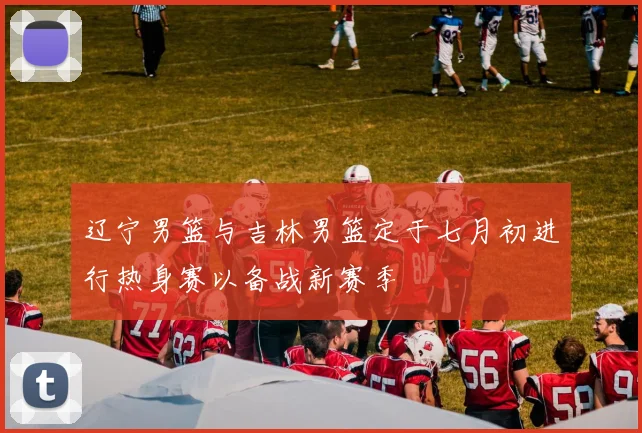 辽宁男篮与吉林男篮定于七月初进行热身赛以备战新赛季