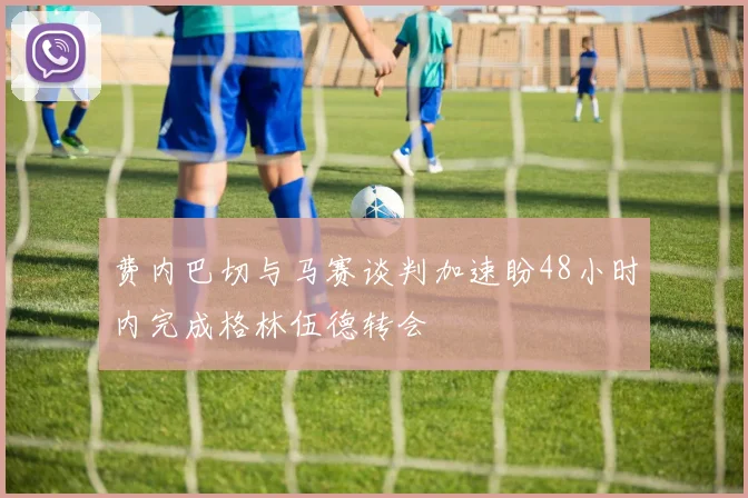 费内巴切与马赛谈判加速盼48小时内完成格林伍德转会
