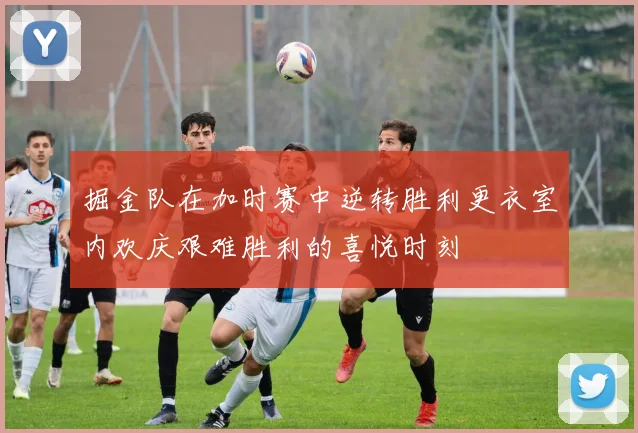 掘金队在加时赛中逆转胜利更衣室内欢庆艰难胜利的喜悦时刻