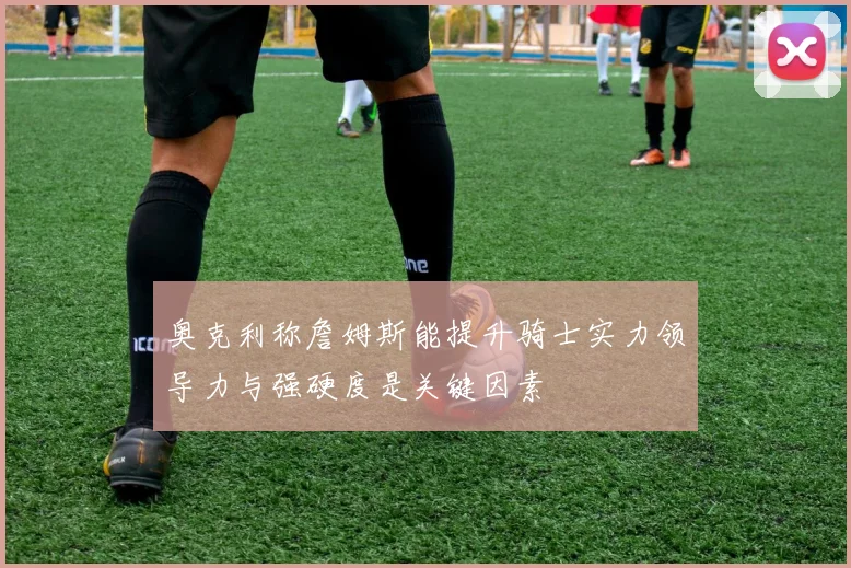 奥克利称詹姆斯能提升骑士实力领导力与强硬度是关键因素