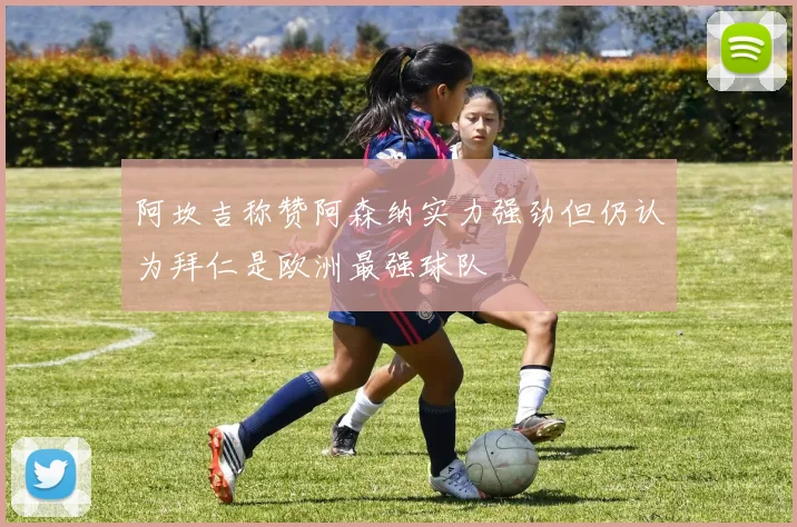 阿坎吉称赞阿森纳实力强劲但仍认为拜仁是欧洲最强球队