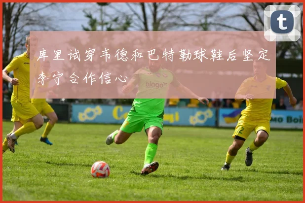 库里试穿韦德和巴特勒球鞋后坚定李宁合作信心