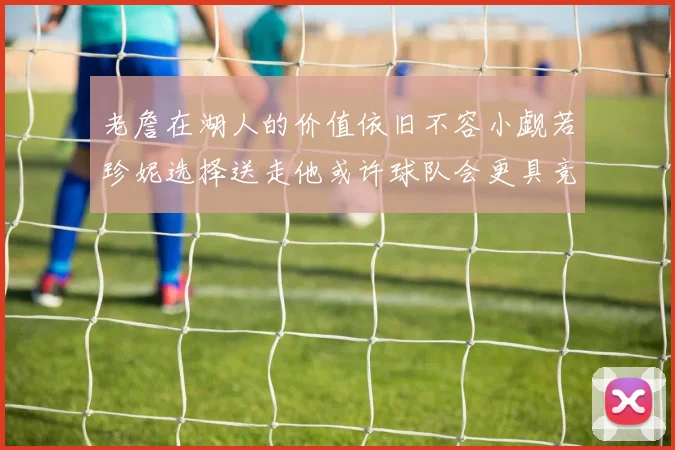 老詹在湖人的价值依旧不容小觑若珍妮选择送走他或许球队会更具竞争力