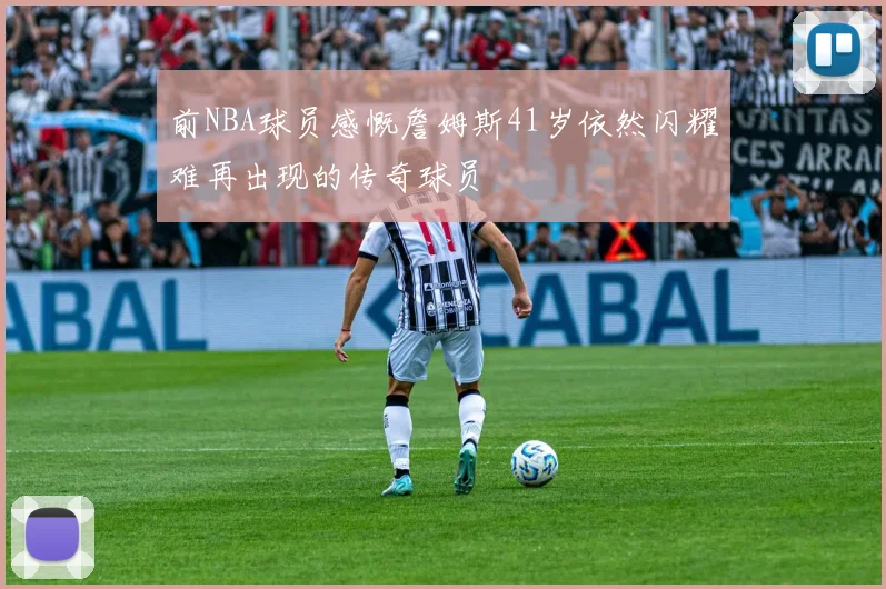 前NBA球员感慨詹姆斯41岁依然闪耀难再出现的传奇球员